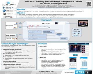 EURECOM – Campus SophiaTech,
450 Route des Chappes, 06410 Biot FRANCE
www.eurecom.fr
NexGenTV: Providing Real-Time Insight during Political Debates
in a Second Screen Application
Olfa Ben Ahmed1, Gabriel Sargent2, Florian Garnier3, Benoit Huet1 Vincent Claveau2,
Laurence Couturier3, Raphaël Troncy1, Guillaume Gravier2, Philémon Bouzy3, Fabrice Leménorel4
benoit.huet@eurecom.fr, vincent.claveau@irisa.fr, laurence.couturier@avisto.com, fabrice@wildmoka.com
ACM MULTIMEDIA 2017
October 23-27, 2017, Mountain View, USA
(1)
(2)
(3)
(4)
Objectives
 Enrich viewers’ TV experience by providing relevant additional information and interactive content on their mobile devices.
 Leverage on latest multimedia content analytics and social media monitoring to fuel a second screen authoring platform.
 Provide an end to end platform from broadcast stream to front-end application on mobile devices.
Motivation
 Exploit the convergence of TV and Internet to enable Broadcasters to produce and deliver Second Screen Applications and facilitate Social TV.
Framework
Content Analysis Technologies
Functionalities to segment, describe, enrich TV streams based on content
and social network analytics:
 Face detection and recognition
 Detecting and identifying key persons within a TV program in real
time using deep facial representation
 Speaker Diarization
 Segmentation of the program based on speech turns
 Term Extraction
 Identification of the salient/representative terms describing a
sequence
 Content Hyperlinking
 Providing links to related material based on subtitles
 Tweet collection and Analysis
 Online social activity monitoring allows to detect important events
in the program and to detect the polarity of comments (sentiment
analysis)
Interfaces
 Back-Office
 Clip selection, assisted from speech and speaker turn
detection
 Clip enrichment, using content analysis and
exploiting an ontological description of political life
 Clip publication (pushed on the mobile app)
 Mobile App
 Clips pushed from the back-office appear on the
timeline and can be viewed along with their
description and additional hyperlinks
 Real-time stats are available for viewing during the
program: speaking time, visual appearance duration,
amount of reaction on social media, popularity of
candidates…
video
subtitles
Social Networks
Internet
tweets
clip
selection
Broadcaster
Operator
BACK-OFFICE
T0
Knowledge Base
NEXGENTV
Clip3Clip2Clip1
- Face Detection and Recognition
- Speaker Diarization
- Segmentation
- Keywords Detection
- Named Entity Recognition
- Event – Clip Association
- Tweet – Clip Association
- Named Entity based Search
- Topic based Search
- HyperLinking
End User
Mobile App
T-end
http://www.nexgentv.fr/
 