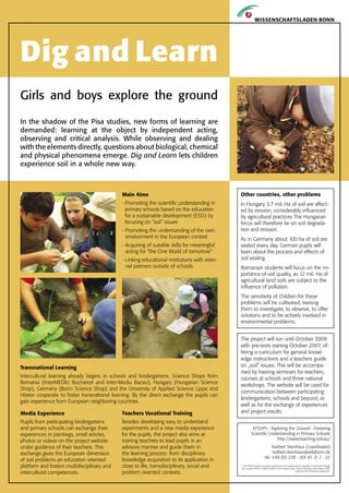 Dig and Learn
Girls and boys explore the ground

In the shadow of the Pisa studies, new forms of learning are
demanded: learning at the object by independent acting,
observing and critical analysis. While observing and dealing
with the elements directly, questions about biological, chemical
and physical phenomena emerge. Dig and Learn lets children
experience soil in a whole new way.



                                             Main Aims                                        Other countries, other problems
                                             - Promoting the scientific understanding in      In Hungary 3.7 mil. Ha of soil are affect-
                                               primary schools based on the education         ed by erosion, considerably influenced
                                               for a sustainable development (ESD) by         by agricultural practices The Hungarian
                                               focusing on “soil“ issu