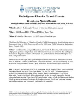  

                    The Indigenous Education Network Presents:
                                                              	
  
                            Strengthening	
  Aboriginal	
  Success:	
  	
  
       Aboriginal	
  Education	
  and	
  the	
  Council	
  of	
  Ministers	
  of	
  Education,	
  Canada	
  

Who: Dr. Christy R. Bressette, Council of Minister of Education, Canada

Where: OISE Room 2211, 2nd Floor, 252 Bloor Street West

When: Wednesday, November 14, 2012 from 6:00 to 8:00 p.m.
	
  

The Council of Ministers of Education, Canada (CMEC) first declared Aboriginal education to
be a priority issue in 2004. This was reaffirmed in 2008 in the CMEC ministerial declaration,
Learn Canada 2020.

CMEC’s coordinator for Aboriginal Education, Dr. Christy R. Bressette, will share examples
of programs, policies, and practices from individual provinces and territories that are helping
to eliminate the gap in academic achievement and graduation rates between Aboriginal and
non-Aboriginal students.

She will also review key CMEC-sponsored pan-Canadian activities on Aboriginal education
such as the CMEC Summit on Aboriginal Education, the CMEC Technical Workshop on Pan-
Canadian Aboriginal Data, and the CMEC Educators’ Forum on Aboriginal Education.


Bio: Dr. Christy Rochelle Bressette is an Anishinabe parent, student, teacher, and community
member of Kettle and Stony Point First Nation. On June 23, 2008, Christy successfully
defended her doctoral dissertation, Understanding Success in Community First Nation
Education Through Anishinabe Meno-Bimaadziwin Action Research, making her the first
Aboriginal student at the University of Western Ontario to earn a Ph.D. in Educational Studies.
She is an active supporter of programs designed to empower Aboriginal youth and increase
parental engagement and community participation in education.
	
  




OISE is a leader in Aboriginal education and is among the first Canadian faculties of education to prioritize Aboriginal
values and educational research following the signing of the Accord on Indigenous Education by the Association of
Canadian Deans of Education (ACDE) in June 2010.

                                                              	
  
 