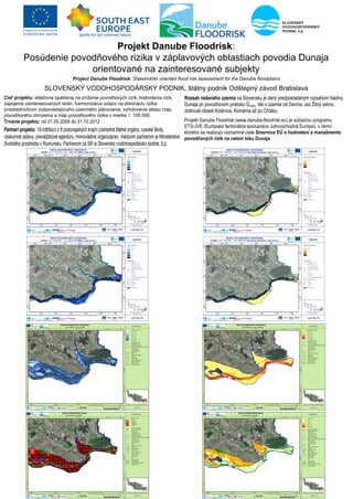 ProjektíDanubeíFloodrisk8I
          PosúdenieIpovodňovéhoIrizikaIvIzáplavovýchIoblastiachIpovodiaI2unaja
                        orientovanéInaIzainteresovanéIsubjekty
                                     Project Danube Floodrisk: Stakeholder oriented flood risk assessment for the Danube floodplains

   MgrbIMiloslavIOfúkanýhISLOV3NSKÝIVO2OHOSPO2ÁRSKYIPO2NIKhIštátnyIpodnikIOdštepnýIzávodIóratislava
Cieľíprojektu8IefektívneIopatreniaInaIzníženieIpovodňovýchIrizíkhIhodnoteniaIrizíkhI         RozsahíriešenéhoíúzemiaInaISlovenskuIjeIdanýIpredpokladanýmIrozsahomIhladinyI
zapojenieIzainteresovanýchIstránhIharmonizáciaIúdajovInaIelimináciuIrizikaI                  2unajaIpriIpovodňovomIprietokuIQíjjjbIIdeIoIúzemieIodI2evínahIcezIŽitnýIostrovhI
prostredníctvomIzodpovedajúcehoIúzemnéhoIplánovaniahIvyhotovenieIatlasuImápI                 dotknutéIoblastiIKolárovahIKomárnaIažIpoI5hľabub
povodňovéhoIohrozeniaIaImápIpovodňovéhoIrizikaIvImierkeIí8IíjjIjjjb
Trvanieíprojektu8IodIjíbj0bžjj9IdoImíbíjbžjíž                                                      ProjektI2anubeIFloodriskIzwwwbdanubecfloodriskbeuBIjeIsúčasťouIprogramuI
                                                                                                   3TScJV3Iz3urópskaIteritoriálnaIspoluprácaIJuhovýchodnáI3urópaBhIvIrámciI
Partneriíprojektu8Ií9IinštitúciíIzICIpodunajskýchIkrajínIzústrednéIštátneIorgányhIvysokéIškolyhI   ktoréhoIsaIrealizujúIvýznamnéIcieleISmerniceíEÚíoíhodnotenííaímanažmenteí
výskumnéIústavyhIprevádzkovéIagentúryhImimovládneIorganizácieBbIVedúcimIpartneromIjeIMinisterstvoI povodňovýchírizíkínaícelomítokuíDunajab
životnéhoIprostrediaIvIRumunskubIPartneromIzaISRIjeISlovenskýIvodohospodárskyIpodnikhIšbpb
 