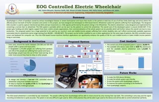 EOG Controlled Electric Wheelchair
Md. Fahim Bhuyain, Nazmus Sakib, Md. Ahsan-Ul Kabir Shawon, Md. Kafiul Islam, and Khosru M. Salim
Department of Electrical and Electronic Engineering, Independent University, Bangladesh.
Quadriplegia is a form of paralysis caused by serious neurological disease or severe brain/spinal cord injury that results in the partial or total loss of use of all four limbs (both legs and arms) where the
affected person lost both of his/her sensation and control. In this project, we have designed and developed an EOG-based Electric Wheelchair system for patients suffering from Quadriplegia. The designed
EOG recorder is used to capture intentional eye blink and eye movements (i.e. EOG signals) performed by the patient sitting in the Wheelchair. The electric wheelchair is also designed and implemented by
converting a normal chair to wheelchair. The EOG system is portable which can be worn by the patient to control the wheelchair. The overall cost of the developed system is around 20,000 BDT. If the
project gets funding and other logistic support from Govt. and/or private organizations, then commercialization of the whole system can be possible which will further reduce the overall cost due to mass
production. The proposed system has a huge potential to be used by our country’s rural and middle-income people suffering from similar disability who can’t afford commercially available expensive
automated electric wheelchairs (price range starting from 80,000 – 100,000 BDT). This project can be further modified to use in other applications for the same type of patients, like EOG controlled mouse
cursor and keyboard for computer use. Thus this EOG-based human-machine interface applications can significantly enhance the quality of life for such middle-income or lower-middle income patients
living in rural areas.
• Every year, around the world, between 250 000 and 500 000
people suffer a spinal cord injury (SCI).
• In Bangladesh 1,272,064 people are suffering from paralysis
and 23% of this people are suffering from spinal cord injury.
• Quadriplegic people loses the use of their hand and leg. So in
order move around they have to relay on other people.
The EOG based wheelchair is controlled by eye movement. The people suffering from Quadriplegia will be able to move around by only moving their eye-balls. The controlling is very easy and the signal
recording and detection is quite accurate. The system is not very difficult to get used to. With a little practice they will be able to get used to the device and will be able to control wheelchair perfectly.
Proposed System
• To make the EOG device Wireless.
• To make the whole system user-friendly.
• To test the system with Quadriplegic subjects.
• To improve the system according to the feedbacks
from quadriplegic subjects.
• To design and develop a low-cost EOG controlled electric
wheelchair using local available resources.
• To help to improve the quality of life for the Quadriplegic or
similar physically challenged people.
• The overall cost of the proposed system is approx. 20,000 Tk.
• The available EEG device costs $100 or 8500 Tk. (minimum).
And the available electric wheelchair costs 1,15,000 Tk.
(minimum).
Background & Motivation
Objectives
Cost Analysis
Future Works
Conclusion
Summary
BDT 20,000.00
BDT 120,000.00
BDT 0.00
BDT 20,000.00
BDT 40,000.00
BDT 60,000.00
BDT 80,000.00
BDT 100,000.00
BDT 120,000.00
BDT 140,000.00
Proposed System Available Product
Cost Analysis
29%
23%17%
7%
5%
19%
Cause of ParalysisStroke
Spinal Cord Injury
Multiple Sclerosis
Cerebral Palsy
Post Polio Syndrome
Other
 