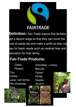 Definition: Fair­Trade means that farmers 
                       s


get a decent wage so that they can cover the 
cost of seeds etc and make a profit so they can 
pay for basic needs such as medical fees and an 
education for their family.

Fair­Trade Products:
    Cotton            Chocolate + Cocoa
    Flowers           Biscuits
Tea                   Cereal
Coffee                Honey
Juice / soft drinks   Sweets
Hot Chocolate         Alcohol
Fruit                 Jewellery
 