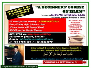 NG
                        RT
                     STA LE                   “A BEGINNERS’ COURSE
               NCI R CYC
            OU     E
        ANN NOTH ODUL
            A
                         E                               ON ISLAM”
         OF      S M
              THI 013)                               Lessons on Fardhu ‘Ain in English for Adults
           OF   (2
                                                                conducted by Ustaz Zhulkeflee Hj Ismail
                                                                                        IT CAN ALSO BE A
           19 weekly class starting: 8 FEBRUARY 2013                                       REFRESHER
           Every Friday night @ 8pm – 10pm                                                 COURSE FOR
                                                                                        MUSLIM PARENTS,
           Wisma Indah, 450 Changi Road,                                                 EDUCATORS, IN
           #02-00 next to Masjid Kassim                                                  CONTEMPORARY
                                                                                           SINGAPORE.
                                                                                           OPEN TO ALL
          REGISTER via http://goo.gl/4EF4y
          For further queries, contact
          E-mail: ad.fardhayn.sg@gmail.com
          or +65 81234669 / +65 96838279

                                         Using textbook & curriculum he has developed especially for
                                         Muslim converts and young Adult English-speaking Muslims.



                                        “To seek knowledge is obligatory upon every Muslim (male & female)”

                                                        COMMENTS & TESTIMONIALS .......
                                                                                                              1
All Rights Reserved © Zhulkeflee Hj Ismail (2013)
 