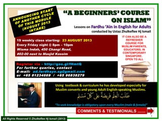 ““A BEGINNERS’COURSEA BEGINNERS’COURSE
ON ISLAM”ON ISLAM”
Lessons onLessons on Fardhu ‘Ain in English for AdultsFardhu ‘Ain in English for Adults
conducted by Ustaz Zhulkeflee Hj Ismailconducted by Ustaz Zhulkeflee Hj Ismail
19 weekly class starting: 23 AUGUST 2013
Every Friday night @ 8pm – 10pm
Wisma Indah, 450 Changi Road,
#02-00 next to Masjid Kassim
ANNOUNCING START
ANNOUNCING START
OF ANOTHER CYCLE
OF ANOTHER CYCLE
OF THIS MODULE
OF THIS MODULE
(AUGUST 2013
(AUGUST 2013
INTAKE)
INTAKE)
Using textbook & curriculum he has developed especially forUsing textbook & curriculum he has developed especially for
Muslim converts and young Adult English-speaking Muslims.Muslim converts and young Adult English-speaking Muslims.
““To seek knowledge is obligatory upon every Muslim (male & female)”To seek knowledge is obligatory upon every Muslim (male & female)”
IT CAN ALSO BE A
REFRESHER
COURSE FOR
MUSLIM PARENTS,
EDUCATORS, IN
CONTEMPORARY
SINGAPORE.
OPEN TO ALL
1
COMMENTS & TESTIMONIALS .......
Register viaRegister via - http://goo.gl/fHmtQ- http://goo.gl/fHmtQ
For further queries, contact
E-mail: ad.fardhayn.sg@gmail.com
or +65 81234669 / +65 96838279
All Rights Reserved © Zhulkeflee Hj Ismail (2013)All Rights Reserved © Zhulkeflee Hj Ismail (2013)
 