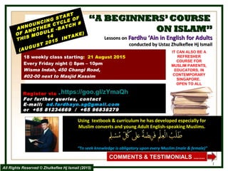 ““A BEGINNERS’COURSEA BEGINNERS’COURSE
ON ISLAM”ON ISLAM”
Lessons onLessons on Fardhu ‘Ain in English for AdultsFardhu ‘Ain in English for Adults
conducted by Ustaz Zhulkeflee Hj Ismailconducted by Ustaz Zhulkeflee Hj Ismail
18 weekly class starting: 21 August 2015
Every Friday night @ 8pm – 10pm
Wisma Indah, 450 Changi Road,
#02-00 next to Masjid Kassim
ANNOUNCING START
ANNOUNCING START
OF ANOTHER CYCLE OF
OF ANOTHER CYCLE OF
THIS MODULE -BATCH #
THIS MODULE -BATCH #
1414
(AUGUST 2015 INTAKE)
(AUGUST 2015 INTAKE)
Using textbook & curriculum he has developed especially forUsing textbook & curriculum he has developed especially for
Muslim converts and young Adult English-speaking Muslims.Muslim converts and young Adult English-speaking Muslims.
““To seek knowledge is obligatory upon every Muslim (male & female)”To seek knowledge is obligatory upon every Muslim (male & female)”
IT CAN ALSO BE A
REFRESHER
COURSE FOR
MUSLIM PARENTS,
EDUCATORS, IN
CONTEMPORARY
SINGAPORE.
OPEN TO ALL
1
COMMENTS & TESTIMONIALS .......
Register viaRegister via --  http://goo.gl/forms/3RL0vq2K11
For further queries, contact
E-mail: ad.fardhayn.sg@gmail.com
or +65 81234669 / +65 96838279
All Rights Reserved © Zhulkeflee Hj Ismail (2015)All Rights Reserved © Zhulkeflee Hj Ismail (2015)
https://goo.gl/zYmaQh
 