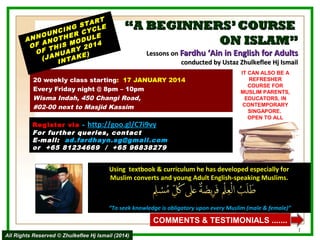 RT
STA LE
NG
NCI R CYC
OU
E
E
ANN NOTH ODUL
A
OF THIS M Y 2014
OF NUAR
)
(JA NTAKE
I

“A BEGINNERS’ COURSE
ON ISLAM”
Lessons on Fardhu ‘Ain in English for Adults
conducted by Ustaz Zhulkeflee Hj Ismail

20 weekly class starting: 17 JANUARY 2014
Every Friday night @ 8pm – 10pm
Wisma Indah, 450 Changi Road,
#02-00 next to Masjid Kassim
Register via -  http://goo.gl/C7i9vy
For further queries, contact
E-mail: ad.fardhayn.sg@gmail.com
or +65 81234669 / +65 96838279

IT CAN ALSO BE A
REFRESHER
COURSE FOR
MUSLIM PARENTS,
EDUCATORS, IN
CONTEMPORARY
SINGAPORE.
OPEN TO ALL

Using textbook & curriculum he has developed especially for
Muslim converts and young Adult English-speaking Muslims.

“To seek knowledge is obligatory upon every Muslim (male & female)”

COMMENTS & TESTIMONIALS .......
All Rights Reserved © Zhulkeflee Hj Ismail (2014)

1

 