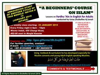 ““A BEGINNERS’COURSEA BEGINNERS’COURSE
ON ISLAM”ON ISLAM”
Lessons onLessons on Fardhu ‘Ain in English for AdultsFardhu ‘Ain in English for Adults
conducted by Ustaz Zhulkeflee Hj Ismailconducted by Ustaz Zhulkeflee Hj Ismail
20 weekly class starting: 23 JANUARY 2015
Every Friday night @ 8pm – 10pm
Wisma Indah, 450 Changi Road,
#02-00 next to Masjid Kassim
ANNOUNCING START
ANNOUNCING START
OF ANOTHER CYCLE OF
OF ANOTHER CYCLE OF
THIS MODULE -BATCH #
THIS MODULE -BATCH #
1313
(JANUARY 2015
(JANUARY 2015
INTAKE)
INTAKE)
Using textbook & curriculum he has developed especially forUsing textbook & curriculum he has developed especially for
Muslim converts and young Adult English-speaking Muslims.Muslim converts and young Adult English-speaking Muslims.
““To seek knowledge is obligatory upon every Muslim (male & female)”To seek knowledge is obligatory upon every Muslim (male & female)”
IT CAN ALSO BE A
REFRESHER
COURSE FOR
MUSLIM PARENTS,
EDUCATORS, IN
CONTEMPORARY
SINGAPORE.
OPEN TO ALL
1
COMMENTS & TESTIMONIALS .......
Register viaRegister via --  http://goo.gl/forms/3RL0vq2K11
For further queries, contact
E-mail: ad.fardhayn.sg@gmail.com
or +65 81234669 / +65 96838279
All Rights Reserved © Zhulkeflee Hj Ismail (2014)All Rights Reserved © Zhulkeflee Hj Ismail (2014)
http: //goo.gl/forms/3RL0vq2K11
 