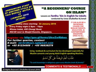 ““A BEGINNERS’COURSEA BEGINNERS’COURSE
ON ISLAM”ON ISLAM”
Lessons onLessons on Fardhu ‘Ain in English for AdultsFardhu ‘Ain in English for Adults
conducted by Ustaz Zhulkeflee Hj Ismailconducted by Ustaz Zhulkeflee Hj Ismail
18 weekly class starting: 22 January 2016
Every Friday night @ 8pm – 10pm
Wisma Indah, 450 Changi Road,
#02-00 next to Masjid Kassim, Singapura.
ANNOUNCING START
ANNOUNCING START
OF ANOTHER CYCLE OF THIS
OF ANOTHER CYCLE OF THIS
MODULE -BATCH # 15
MODULE -BATCH # 15
(JANUARY
(JANUARY 20162016 INTAKE)
INTAKE)
Using textbook & curriculum he has developed especially forUsing textbook & curriculum he has developed especially for
Muslim converts and young Adult English-speaking Muslims.Muslim converts and young Adult English-speaking Muslims.
““To seek knowledge is obligatory upon every Muslim (male & female)”To seek knowledge is obligatory upon every Muslim (male & female)”
IT CAN ALSO BE A
REFRESHER
COURSE FOR
MUSLIM PARENTS,
EDUCATORS, IN
CONTEMPORARY
SINGAPORE.
OPEN TO ALL
1
COMMENTS & TESTIMONIALS .......
Register viaRegister via--   httpvq2K11
For further queries, contact
E-mail: ad.fardhayn.sg@gmail.com
or +65 81234669 / +65 96838279
All Rights Reserved © Zhulkeflee Hj Ismail (2016)All Rights Reserved © Zhulkeflee Hj Ismail (2016)
http://goo.gl/forms/UkwZwRbbxo
 