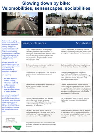 !
Most research on cycling
focuses on the infrastructural,
economic and legal issues:
transport planning (ex:
bicycle lanes, bike sharing
systems), bikenomics (ex:
health beneﬁts, reducing
carbon emissions), incentives
and protective laws (ex: tax
free bikes for work, strict
liability for drivers).
!
My thesis researches the
experiential dimensions of a
utopian bicycle system which
could challenge the
dominant system of
automobility (Urry 2004).
!
I am exploring:
1) the ways in which
cyclists’ sensory
tolerances are built
and contested;
2) the sociabilities
emerging in practices
of group cycling.
!
I use auto-ethnography and
ethnography as means of
investigation: solitary cycling,
'ride alongs', video and audio
footage are combined to
capture velomobilities, to
reﬂect on my enskilment into
the practice and to describe
how people interact on the
move.
!
___________________________
!
Cosmin Popan
PhD candidate
Lancaster University
Slowing down by bike:
Velomobilities, sensescapes, sociabilities
Sensory tolerances Sociabilities
Utopia used as a method of imagining a
future bicycle system. Utopia works in an
ontological mode, it becomes manifest in the
practice of cycling, expressing itself in the
very experience, it 'speaks to the level of
affect' (Levitas 2013).
Utopia is used here in an archeological mode
(Levitas 2013): through practices of group cycling
an image of the 'good society' can be recreated.
Cycling awakens dormant senses: equilibrium,
kinaesthesia, pain, thermoception.
Cycling sociabilities often stand in stark contrast
to the functionalist character of road trafﬁc.
Embodying the bicycle requires a slow process of
enskilment; mind and body overcome their
duality.
They generate a new mobile 'interaction
order' (Goffman 1983) which privileges the
informal over the formal understandings of trafﬁc
rules: eye-to-eye contact, shouts and hand
signalling over trafﬁc signals.
Fragile bodies can be trained to appreciate the
gentler and more organic rhythms of
velomobilities.
Different 'Ride-Formations' emerge in group
cycling; they may have very pragmatic functions
to ensure safety or efﬁciency, or they can be very
sociable, allowing various forms of play (aligning
the wheels, changing positions), conversation,
even face-to-face interactions.
Learning to enmesh oneself in pain requires
effort and struggle but also generates
eudaimonic well-being (satisfaction derived from
what is worth doing, in what is perceived as
'meaningful' or 'purposeful').
The sociabilities of group cycling are similar to
the forms of conviviality described by Illich
(1973).
The tactics of building sensory tolerances
conﬁgure slowness as a particular active state of
mind-body-ness, 'a practical disposition, an
orientation to action' (Vannini 2013:116).
Illich’s concept of conviviality could be reframed
to describe not only the autonomy afforded by
one particular technology, but equally the social
interactions and relations which they make
possible.
They reﬂect a desire for what proponents of the
de-growth movement call the quest for 'voluntary
simplicity'.
 