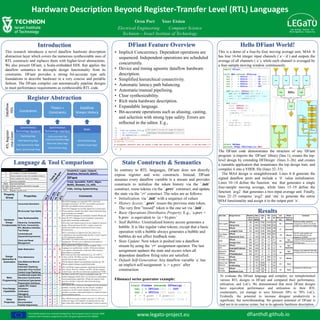 The LEGaTO project has received funding from the European Union’s Horizon 2020
research and innovation programme under the grant agreement No 780681. www.legato-project.eu
Results
RTLRegister
Use-Cases Hardware Description Beyond Register-Transfer Level (RTL) Languages
Oron Port Yoav Etsion
Electrical Engineering Computer Science
Technion – Israel Institute of Technology
Introduction
This research introduces a novel dataflow hardware description
abstraction layer which covers the numerous synthesizable uses of
RTL constructs and replaces them with higher-level abstractions.
We also present DFiant, a Scala-embedded HDL that applies the
dataflow semantics to decouple design functionality from its
constraints. DFiant provides a strong bit-accurate type safe
foundations to describe hardware in a very concise and portable
fashion. The DFiant compiler can automatically pipeline designs
to meet performance requirements as synthesizable RTL code.
dfianthdl.github.io
Pipelining Regs
Path-Balancing Regs
CDC Synchronizer Regs
Async Synchronizer Regs
Synchronous
Technology Backend
Cycle-Accurate Top
/Internal Interface Regs
Real-time Delay Regs
Clock Division Regs
Synchronous
Technology Interface
Derived State Regs
Feedback State Regs
State
Register Abstraction
Language & Tool Comparison
DFiant Feature Overview
Dataflow
HDL
Constraints
Timers +
Constraints
Dataflow
Stream History
Hello DFiant World!
• Implicit Concurrency. Dependent operations are
sequenced. Independent operations are scheduled
concurrently.
• Device and timing agnostic dataflow hardware
description.
• Simplified hierarchical connectivity.
• Automatic latency path balancing.
• Automatic/manual pipelining.
• Clear synthesizability.
• Rich meta hardware description.
• Expandable language.
• Bit-accurate operations such as aliasing, casting,
and selection with strong type safety. Errors are
reflected in the editor. E.g.,
State Constructs & Semantics
In contrary to RTL languages, DFiant does not directly
expose register and wire constructs. Instead, DFiant
assumes every dataflow variable is a stream and provides
constructs to initialize the token history via the `.init`
construct, reuse tokens via the `.prev` construct, and update
the state via the `:=` construct. The rules are as follows:
• Initialization: via `.init` with a sequence of values
• History Access: `.prev` reuses the previous state token.
The very first ”reused” token is the one set via `.init`.
• Basic Operations Distributive Property: E.g., `a.prev +
b.prev` is equivalent to `(a + b).prev`
• Stall Bubbles: Uninitialized history access generates a
bubble. It is like regular value tokens, except that a basic
operation with a bubble always generates a bubble and
bubbles do not affect feedback state.
• State Update: New token is pushed into a dataflow
stream by using the `:=` assignment operator. The last
assignment updates the state and occurs when all
dependent dataflow firing rules are satisfied.
• Default Self-Generation: Any dataflow variable `a` has
an implicit self-assignment `a := a.prev` after
construction.
Fibonacci series generator example:
This is a demo of a four-by-four moving average unit, MA4. It
has four 16-bit integer input channels (`a`–`d`) and outputs the
average of all channels (`o`), while each channel is averaged by
a four-sample moving window continuously.
The DFiant code demonstrates the structure of any DFiant
program: it imports the `DFiant` library (line 1); creates the top-
level design by extending DFDesign` (lines 3–26); and creates
a runnable application that instantiates the top design trait, and
compiles it into a VHDL file (lines 32–33).
The MA4 design is straightforward. Lines 4–8 generate the
signed dataflow ports and include a `0` value initialization.
Lines 10–14 define the function `ma` that generates a single
four-sample moving average, while lines 15–19 define the
function `avg2` that generates a two-input average unit. Finally,
lines 22–25 compose `avg2` and `ma` to generate the entire
MA4 functionality and assign it to the output port `o`.
Use Case Design Source Pipeline
Latency
[Cyc]
Max
Freq.
[MHz]
LUTs
[#]
FFs
[#]
LoC
[#]
LoC
Reduction
[%]
DFiant
Pipelining
Method
Comment
DFiant 38 442 3782 11437 334
Hsing Core 21 454 11103 5386 922
DFiant 23 354 3733 2246 180
Lundgren Core 24 322 3744 1633 340
DFiant 2 117 1345 1025 557
Samsoniuk Core 2 103 1163 161 311
DFiant NA 217 23 17 41
Drange Core NA 217 23 17 103
DFiant NA 339 32 30 8
ExampleProblems NA 339 32 30 31
DFiant NA 567 5 3 32
FPGA4Student NA 577 6 6 73
DFiant 2 226 217 299 19
Our RTL 2 226 217 299 72
DFiant 0 33 3424 0 36
VLSICoding 0 33 3424 0 90
DFiant 0 178 154 0 10
Kaufmann Core 0 178 154 0 21
Priority
Encoder
52 None
Compared at 128-bit input
Moving
Average 4x4
74 Manual
Bitonic Sort
Network
60 None
Fibonacci
Gen
74
Not
Applicable
Sequence
Detector
56
Not
Applicable
Change is due different FSM state
encoding inference (one-hot or not)
Two-Stage
RISC-V
-79 Manual
The RTL code registers are
inferred differently and are
mapped to LUTRAM.
CRC 60
Not
Applicable
Compared with the parallel CRC
module at 16-bit polynomial and
16-bit data input.
AES Cypher 64 Automatic
Three key widths supported.
Compared at 128-bit. The DFiant
compiler over-pipelined the design.
FP Multiplier 47 Automatic
To evaluate the DFiant language and compiler, we reimplemented
various RTL designs in DFiant and compared their performance,
utilization, and LoCs. We demonstrated that most DFiant designs
have equivalent performance and utilization to their RTL
counterparts, yet manage to save between 50% to 70% LoCs.
Evidently, the potential to increase designer productivity is
significant, but notwithstanding, the greatest potential of DFiant is
laid not in its concise syntax, but in its agnostic hardware description.
 