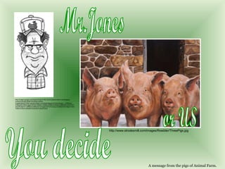 Mr.Jones or US You decide A message from the pigs of Animal Farm. http://images.google.com/imgres?imgurl=http://www.wacanimation.com/blog/wp-content/uploads/2006/10/chicken-farmer-2.jpg&imgrefurl=http://wacanimation.com/blog/category/chicken/&usg=__VvBSAdy-FsNp5rBnC9MXCagskVM=&h=466&w=309&sz=84&hl=en&start=4&tbnid=orXXtYV5YZeQ7M:&tbnh=128&tbnw=85&prev=/images%3Fq%3Dangry%2Bfarmer%26gbv%3D2%26hl%3Den%26safe%3Dactive%26sa%3DG http://www.strodesmill.com/images/Roedder/ThreePigs.jpg 