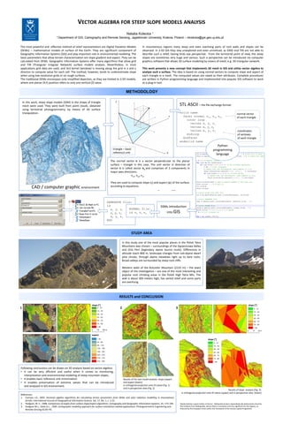 VECTOR ALGEBRA FOR STEEP SLOPE MODELS ANALYSIS
                                                                                                     Natalia Kolecka 1
                                 1 Department     of GIS, Cartography and Remote Sensing, Jagiellonian University, Krakow, Poland – nkolecka@gis.geo.uj.edu.pl


The most powerful and effective method of relief representation are Digital Elevation Models                         In mountainous regions many steep and even overhang parts of rock walls and slopes can be
(DEMs) – mathematical models of surface of the Earth. They are significant component of                              observed. In 2.5D GIS they stay unexplored and even unnoticed, as GRID and TIN are not able to
Geographic Information Systems (GIS) and play important role in environmental modeling. The                          describe such a relief, having birds eye perspective. From the terrestrial point of view, the steep
basic parameters that allow terrain characterization are slope gradient and aspect. They can be                      slopes are sometimes very huge and various. Such a perspective can be introduced via computer
calculated from DEMs. Geographic Information Systems offer many algorithms that allow grid                           graphics software that allows 3D surface modeling by means of mesh, e.g. 3D triangular network.
and TIN (Triangular Irregular Network) surface models analysis. Nevertheless, in most
applications grid data are used, and 3x3 kernel (window) is moving along the grid in x and y                         This work presents a new concept that implements 3D mesh in GIS and utilize vector algebra to
directon to compute value for each cell. The method, however, tends to underestimate slope                           analyze such a surface. The idea is based on using normal vectors to compute slope and aspect of
when using low-resolution grids or on rough surfaces.                                                                each triangle in a mesh. The computed values are saved as their attributes. Complete procedures
The traditional DEMs encompass only simplified depiction, as they are limited to 2.5D models,                        are written in Python programming language and implemented into popular GIS software to work
where one planar (X,Y) position refers to only one vertical (Z) value.                                               as a plug-in tool.


                                                                                                    METHODOLOGY

    In this work, steep slope models (SSM) in the shape of triangle                      Z
    mesh were used. They were built from point clouds, obtained                                                                                           STL ASCII – the file exchange format:
    using terrestrial photogrammetry, by means of 3D surface
    triangulation.                                                                                                                                        solid name                                                            normal vector
                                                                                                                                                  Y         facet normal nux nuy nuz                                            of each triangle
                                                                                                                                                              outer loop
                                                                                                                                                                vertex x1 y1 z1
                                                                                                                                                                vertex x2 y2 z2
                                                                                                                                                                vertex x3 y3 z3                                                 coordinates
                                                                                                                                                              endloop                                                           of vertexes
                                                                                                                                                            endfacet                                                            of each triangle
                                                                                                                                                          endsolid name
                                                                                                                                                                                                     Python
                                                                                      triangle – basic                                                                                            programming
                                                                                      reference unit                                          X
                                                                                                                                                                                                    language
                                                                                    The normal vector n is a vector perpendicular to the planar
                                                                                    surface – triangle in this case. The unit vector in direction of
                                                                                    vector n is called vector nu and comprises of 3 components in
                                                                                    major axes directions:
                                                                                                     nux, nuy, nuz

                                                                                    They are used to compute slope (ς) and aspect (ψ) of the surface,
           CAD / computer graphic environment                                       according to equations:




                                                                                GENERATE file:
                                                                                id                                                     SSMs introduction
                                                                                  x1 y1 z1  NORMAL file:
                                                                                  x2 y2 z2  id ni nj nk                                       into GIS
                                                                                  x3 y3 z3
                                                                                END



                                                                                                          STUDY AREA

                                                                                                 In this study one of the most popular places in the Polish Tatra
                                                                                                 Mountains was chosen – surroundings of the Gąsienicowa Valley
                                                                                                 and Orla Perć (legendary alpine tourist route). Differences in
                                                                                                 altitude reach 800 m, landscape changes from sub-alpine dwarf
                                                                                                 pine shrubs, through alpine meadows right up to bare rocks.
                                                                                                 Broad valleys are surrounded by steep rock cliffs.

                                                                                                 Western walls of the Kościelec Mountain (2155 m) – the exact
                                                                                                 object of the investigation – are one of the most interesting and
                                                                                                 popular rock climbing areas in the Polish High Tatra Mts. The
                                                                                                 wall is about 300 meters high, has varied relief and some parts
                                                                                                 are overhung.



                                                                                             RESULTS and CONCLUSION

                                                                  slope [°]                                                                                                                                                                   slope [°]
1                                                                                            2                                                        3




                                                                  aspect
                                                                                                                                                                                            slope [°]




Following conclusions can be drawn on 3D analysis based on vector algebra:
• it can be very efficient and useful when it comes to monitoring,
   interpretation and environmental modeling of steep mountain slopes,
• it enables basic reference unit minimization                                                    Results of the test model analysis: slope (upper)
• It enables preservation of extreme values that can be introduced                                and aspect (lower):
   and analyzed in GIS environment.                                                               in orthogonal projection onto XY plane (Fig. 1)
                                                                                                  and in perspective view (Fig. 2)
                                                                                                                                                                                                         Results of slope analysis (Fig. 3):
                                                                                                                                                           in orthogonal projection onto XY plane (upper) and in perspective view (lower)
References:
1. Corripio J.G., 2003. Vectorial algebra algorithms for calculating terrain parameters from DEMs and solar radiation modelling in mountainous
    terrain. International Journal of Geographical Information Science, Vol. 17, No. 1, s. 1-23.
2. Hodgson, M. E., 1998. Comparison of angles from surface slope/aspect algorithms. Cartography and Geographic Information Systems, 25, 173–185.          Natalia Kolecka is grant holder of Doctus - Małopolski fundusz stypendialny dla doktorantów (fund for
3. Hodgson M.L., Gaile G.L. , 1999. Cartographic modeling approach for surface orientation-related applications. Photogrammetric Engineering and          PhD students from Małopolska, whose thesis is innovative and very significant for the region), co-
                                                                                                                                                          financed by the European Union within the framework of the Human Capital Programme.
    Remote Sensing 65:85–95.
 