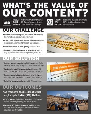 WHAT’S THE VALUE OF
OUR CONTENT?
OUR CHALLENGE
OUR SOLUTION
OUR OUTCOMES
■	 Help REI Outdoor Programs increase its business with
	 the highest possible return on investment
■	 Make a case for the value of great web content to earn
	 more investment of REI staff, budget, and resources
■	 Determine overall content quality and effectiveness
■	 Prepare for the development of a taxonomy and the
	 migration to a new content management system (CMS)
■	 Conduct a comprehensive content inventory to find all
	 existing content, not just popular or well-maintained pages
■	 Implement a quantitative content audit against 60+
	 metrics to find quick wins and longer-term opportunities
■	 Perform a qualitative content audit using 16 standard
	 user experience (UX) heuristics from Forrester Research
■	 Prioritize recommendations to guide REI’s next steps
■	An estimated $1,000,000 of search
	 engine optimization (SEO) findings
■	 2,187 pages audited with recommendations to improve
	 content findability, usability, and overall quality
■	 Increased REI Outdoor Programs’ ability to inspire,
	 educate, and outfit people for a lifetime of outdoor
	 adventure and stewardship
Photo©BeckTench/MuseumofLifeandScience(creativecommonslicensed)Photo©JonathonColman/REI(creativecommonslicensed)Photo©REIOutdoorPrograms
PROJECT	 Web Content Audit and Analysis
CLIENT	 REI Outdoor Programs Division
SPONSOR	 Justin Donohue, REI Manager
STUDENT	 Jonathon Colman (mid-career MSIM)
TITLE	 REI Principal Experience Architect
CONTACT	 jcolman@rei.com
 