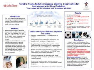 Pediatric Trauma Radiation Exposure Dilemma- Opportunities for 
Improvement with iCloud Radiology 
Yana Puckett, MD, MPH Student; Jose Greenspon, MD, FACS 
Introduction 
This study examined the inefficiencies 
of radiologic imaging transfers from one 
hospital to another during pediatric 
trauma transfers in an era of cloud 
based information sharing. 
Effects of Hospital Radiation Exposure 
in Children 
• Radiation exposure during CT of major concern in 
children. 
• Over 7 million scans performed in children over last 
decade, mostly for trauma and appendicitis. 
• Longitudinal, population-based study in Great Britain 
demonstrated an increased incidence of leukemia and 
brain cancer after repeated CT scans in children (*). 
• Models extrapolated from radiation exposure from atomic 
bomb explosions- one fatal cancer per 1000 CT scans 
performed in young children estimated (*). 
• Children have a longer life expectancy than adults, 
resulting in a larger window of opportunity for expressing 
radiation damage. 
• Children may receive a higher radiation dose than 
necessary if CT settings are not adjusted for their smaller 
body size. 
Methods 
• A retrospective review of all patients 
transferred to a pediatric trauma center 
in in Saint Louis between 2008 and 
2014 was performed. Data was divided 
by the type of trauma sustained, time 
spent at outside hospital before 
transfer. 
• Imaging was reviewed to see if outside 
hospital obtained imaging, whether 
accompanied the patient, whether 
imaging was able to be uploaded onto 
computer for records, whether imaging 
had to be repeated, whether labs had 
to be repeated, whether imaging 
obtained at the outside hospital was 
done unnecessarily. 
Results 
• We reviewed 521 charts. 
• Imaging was sent with the patient 87.7% 
of the time. 
• Imaging was unable to be uploaded to 
EMR 27.8% of the time. 
• CT imaging had to be repeated 1.2 % of 
the time. 
• CT scan was done unnecessarily or not per 
universal pediatric trauma guidelines 1.2% 
of the time. 
Conclusion 
• Pediatric trauma transfer patients often 
come to an accepting facility with films that 
require duplication or are not able to be 
uploaded to the electronic health records at 
receiving hospitals. 
• This results in significant transfer 
delays, missing diagnostic information, 
loss of imaging, unnecessary irradiation 
to child, and increased cost to 
healthcare system. 
• Cloud based radiology systems are 
widely available to be incorporated into 
hospital systems and can allow instant view 
of labs and imaging from another hospital 
eliminating unnecessary repeat imaging, 
delays in treatment, and decreasing 
healthcare costs dramatically. 
* Pearce MS, Salotti JA, Little MP, et al. Radiation exposure from CT scans in childhood and subsequent risk of 
leukaemia and brain tumours: A retrospective cohort study. Lancet 2012;380: 499–505. 
