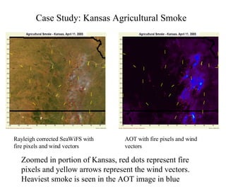 Case Study: Kansas Agricultural Smoke   Zoomed in portion of Kansas, red dots represent fire pixels and yellow arrows represent the wind vectors. Heaviest smoke is seen in the AOT image in blue  Rayleigh corrected SeaWiFS with fire pixels and wind vectors AOT with fire pixels and wind vectors 