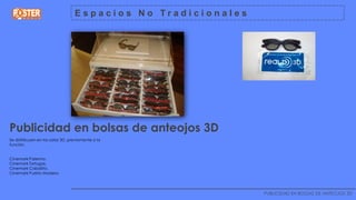 Espacios No Tradicionales




Publicidad en bolsas de anteojos 3D
Se distribuyen en las salas 3D, previamente a la
funciòn.


Cinemark Palermo.
Cinemark Tortugas.
Cinemark Caballito.
Cinemark Puerto Madero.


                                ________________________________________________________________
                                                                           PUBLICIDAD EN BOLSAS DE ANTEOJOS 3D
 