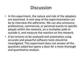 Discussion
• In this experiment, the nature and role of the adopters
are examined. A next step of the experimentation can
be to interview the adherents. We can also announce
professional, commercial, or personal events to specific
people within the network, on a multiplier path or
outside it, and measure the reaction on the network.
• A lot remains to be analysed and automation using
accurate and powerful software tools should be
investigated. This experiment does not answer all the
questions asked but opens a door for a more thorough
and quantitative analysis.
 