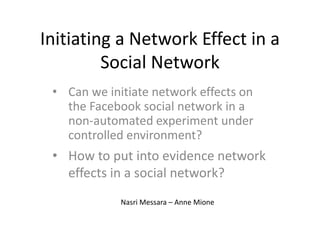 Initiating a Network Effect in a
Social Network
• Can we initiate network effects on
the Facebook social network in a
non-automated experiment under
controlled environment?
Nasri Messara – Anne Mione
• How to put into evidence network
effects in a social network?
 