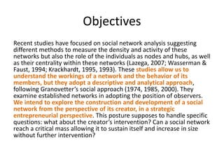 Objectives
Recent studies have focused on social network analysis suggesting
different methods to measure the density and activity of these
networks but also the role of the individuals as nodes and hubs, as well
as their centrality within these networks (Lazega, 2007; Wasserman &
Faust, 1994; Krackhardt, 1995, 1993). These studies allow us to
understand the workings of a network and the behavior of its
members, but they adopt a descriptive and analytical approach,
following Granovetter’s social approach (1974, 1985, 2000). They
examine established networks in adopting the position of observers.
We intend to explore the construction and development of a social
network from the perspective of its creator, in a strategic
entrepreneurial perspective. This posture supposes to handle specific
questions: what about the creator’s intervention? Can a social network
reach a critical mass allowing it to sustain itself and increase in size
without further intervention?
 