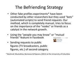The Befriending Strategy
• Using the “people you may know” or “mutual
friends” feature in Facebook
• Sending requests to public
figures (TV broadcasters, public
figures, etc.) of second category.
• Other fake profiles experiments* have been
conducted by other researchers but they used “bots”
(automated scripts) to send friend requests. Our
method, which is completely manual, tries to focus
on the importance of the “nodes” or friends as a
catalyst in the network growth.
* Boshmaf, Muslukhov, Beznosov & Ripeanu (2011) at the University of Columbia
 