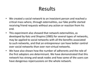 Results
• We created a social network to an inexistent person and reached a
critical mass where, through externalities, our fake profile started
receiving friend requests without any action or reaction from his
end.
• This experiment also showed that network externalities, as
developed by Katz and Shapiro (1985) for several types of networks,
may be applied to social networks with all the benefits associated
to such networks, and that an entrepreneur can have better control
over social networks than over non-virtual networks.
• We have also shown how the number of adherents and the role of
the first adopters are determinant. We have demonstrated that this
network has strong and weak nodes and how some of the users can
have dangerous repercussions on the whole network.
 