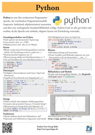 Python
Python ist	eine	klar	strukturierte	Programmier-
sprache,	die	verschiedene	Programmiermodelle	
(imperativ,	funktional,	objektorientiert)	unterstützt	
und	über	eine	umfangreiche	Standard-Bibliothek	verfügt.	Python-Code	ist	sehr	gut	lesbar	und	
wartbar,	da	die	Sprache	eine	einfache,	elegante	Syntax	mit	Einrückung	verwendet.

Grundeigenschaften von Python                            •	Der	Rückgabewerte	kann	ein	Tupel	sein
•	Stark	typisiert	mit	dynamischer	Typisierung            def example(a_list, an_int=2,
                                                                     a_string=“A Default String“):
•	Case	sensitive	(d.h.	var	≠	VAR)
                                                             a_list.append(“A new item“)
•	Objektorientiert	(d.h.	alles	ist	ein	Objekt)               an_int = 4
Syntax                                                       return a_list, an_int, a_string

•	Blöcke	werden	durch	Einrückung	definiert	und	Aus- Klassen
  drücke,	die	Einrückung	erwarten,	enden	mit	„:“	        •	Mehrfachvererbung	wird	unterstützt
•	Kommentarzeilen	beginnen	mit	„#“                       •	Private	Variablen	und	Methoden	beginnen	mit	zwei	
•	Wertzuweisung	erfolgt	mit	Gleichheitszeichen	(„=“)       Unterstrichen	(z.B.	der	Konstruktor	„__init__“)
•	Test	auf	Gleichheit	mit	zwei	Gleichheitszeichen	(„==“) class MyClass:
>>> mystring = “Hello “                                      common = 10
>>> mystring += “World“                                      def __init__(self):
>>> print mystring                                               self.myvariable = 3
Hello World                                                  def myfunction(self, arg1, arg2):
                                                                 return self.myvariable
Datentypen
                                                         Bibliotheken und Module
•	Verfügbare	Datenstrukturen	sind	Listen,	Tupel	und	
                                                         •	Es	gibt	viele	leistungsfähige	Module,	z.B.	Matplotlib
  Dictionaries	
                                                         from pylab import * # matplotlib
•	Zugriff	auf	Array-Bereiche	mit	Doppelpunkt	(„;“)
>>> mylist = [“List item 1“, 2, 3.14]                    x = arange(0, 2, 0.01)
>>> mylist[0] = “New item 1“                             y = 2 * sin(2 * pi * (x - 1 / 4))
>>> mydict = {“key1“: “value1“, 2: 3, “pi“: 3.14}
>>> mydict[“pi“] = 3.15                                  plot(x, y)
>>> mytupel = (1, 2, 3)                                  xlabel(‘x-axis‘)
>>> print mylist[0:2]                                    ylabel(‘y-axis‘)
[‘List item 1‘, 2]                                       title(r‘$y=2sin (2pi(x-1/4))$‘)
>>> print mylist[1:]                                     show()
[2, 3.14]

Strings
•	Haben	einfache	oder	doppelte	Anführungszeichen
•	Unicode	wird	unterstützt	(Syntax:	u“Unicode	String“)
•	Wertersetzung	in	Strings	durch	den	Operator	„%“	
>>> print “Number: %s String: %s“ % (17, 3 * “-“)
Number: 17 String: ---

Funktionen
•	Werden	definiert	durch	das	Schlüsselwort	„def“     Alle	Informationen	zu	Python	gibt	es	unter
•	Optionale	und	Schlüsselwort-Argumente	sind	erlaubt http://www.python.org


                                            Python User Group Köln
                                            http://www.pycologne.de
 
