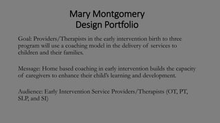 Mary Montgomery
Design Portfolio
Goal: Providers/Therapists in the early intervention birth to three
program will use a coaching model in the delivery of services to
children and their families.
Message: Home based coaching in early intervention builds the capacity
of caregivers to enhance their child’s learning and development.
Audience: Early Intervention Service Providers/Therapists (OT, PT,
SLP, and SI)
 