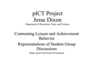 pICT Project Jesse Dixon Department of Recreation, Parks, and Tourism Contrasting Leisure and Achievement Behavior Representations of Student Group Discussions Slides used in the Poster Presentation 