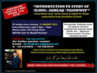 ““INTRODUCTION TO STUDY OFINTRODUCTION TO STUDY OF
‘ILMUL- AKHLAQ / TASAWWUF‘ILMUL- AKHLAQ / TASAWWUF ””
Intermediate Level Islamic course in English for AdultsIntermediate Level Islamic course in English for Adults
conducted by Ustaz Zhulkeflee Hj Ismailconducted by Ustaz Zhulkeflee Hj Ismail
18 weekly class starting:18 weekly class starting: 21 AUGUST 201321 AUGUST 2013
Every Wednesday night @ 8pm – 10pmEvery Wednesday night @ 8pm – 10pm
Wisma Indah, 450 Changi Road,Wisma Indah, 450 Changi Road,
#02-00 next to Masjid Kassim#02-00 next to Masjid Kassim
ANNOUNCING
START OF A NEW
COURSE [Aug
2013]
Pre-requisite: Preferably meant
for students who have
completed the essential weekly
Fardhu ‘Ain – “Beginners’
Course on Islam” by Ustaz
Zhulkeflee Hj Ismail
Using text & curriculum he has developed especially forUsing text & curriculum he has developed especially for
Muslim converts and young Adult English-speaking MuslimsMuslim converts and young Adult English-speaking Muslims..
““To seek knowledge is obligatory upon every Muslim (male & female)”To seek knowledge is obligatory upon every Muslim (male & female)”
BRIEF EXPLANATION REGARDING THIS COURSE ...
All Rights Reserved © Zhulkeflee Hj Ismail (2013))
Register via - http://goo.gl/cs6nI
For further queries, contactFor further queries, contact
EE-mail:-mail: ad.fardhayn.sg@gmail.comad.fardhayn.sg@gmail.com
oror +65 81234669 / +65 96838279+65 81234669 / +65 96838279
 