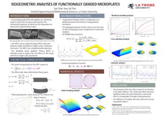 ISOGEOMETRIC ANALYSES OF FUNCTIONALLY GRADED MICROPLATES
INTRODUCTIONS
• Functionally graded (FG) microplates are commonly
used in small-scale structures and systems, the
mechanical responses of which are size-dependent as
observed in experimental studies.
• Size effect can be captured using either molecular
dynamics (MD) simulation or higher-order continuum
mechanics. The MD is too computationally expensive.
• The Modified Strain gradient Theory (MST) is
therefore used to capture the size effects in this study
with three length scale parameters.
THEORETICAL FORMULATIONS
• The strain energy based on the MST is given as:
• The third-order shear deformation theory gives
• Material properties varies based on the mixture rule
- Rule of mixture
• - Volume fraction
IGA-BASED FORMULATIONS
• Isogeometric Analysis (IGA) is considered as an
advanced numerical method in computational
mechanics.
• The distinguish feature of IGA is that it uses the tools
of CAD technology as basic components in numerical
analyses.
NUMERICAL RESULTS
• Static bending analysis
CONCLUSIONS
Son Thai, Huu-Tai Thai
School Engineering and Mathematical Sciences, La Trobe University
Micro-photography of the mechanical microstructure elements (Gusev et al., 2010)
   
 1 11
2
ijk ijkij ij i
s
ij
V
s
ijiU dVp m       
3
1 2
3
2 2
3
4
3
4
3
x x
y y
z w
u u z
h x
z w
u v z
h y
u w
 
 
 
    
 
 
     

   c m cP z P P V P  
       , ,P z E z z z 
1
2
n
z
V
h
 
  
 
• 2D-NURBS basis functions
 
   
   
, , ,,
,
ˆ ˆ ˆ ˆˆ ˆ , , ,1 1
, i p j p i jp q
i j n m
i p j p i ji j
N M w
R
N M w
 
 
  

 
• Governing equation of motion
     KK dKK Md f
• Nonlinear bending analysis
• Free-vibration analysis
• Dynamic analysis
• The inclusion of the size effect results in an increase
in the plate stiffness. The small scale effect becomes
significant when the plate thickness is such small
that it is comparable to length-scale parameters.
• The stiffness of FG plates decrease with the increase
of gradient index n.
Publications
S. Thai, H.-T. Thai, T. P. Vo, and V. I. Patel, “Size-dependant behaviour of functionally graded
microplates based on the modified strain gradient elasticity theory and isogeometric analysis,”
Comput. Struct., vol. 190, pp. 219–241, Oct. 2017.
S. Thai, H.-T. Thai, T. P. Vo, and H. Nguyen-Xuan, “Nonlinear static and transient isogeometric
analysis of functionally graded microplates based on the modified strain gradient theory,” Eng.
Struct., vol. 153, pp. 598–612, Dec. 2017.
NURBS basis functions and a complicated geometry is represented by NURBS
Meshes of square and circular plates
Results of displacements at centre point and deformed geometries
Results of natural frequencies and deformed geometries of mode 1 and 2
 