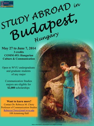 Open to WVU undergraduate
and graduate students
of any major
Communication Studies
majors are eligible for
$2,000 scholarships
May 27 to June 7, 2014
3 credits
COMM 493: Hungarian
Culture & Communication
Want to learn more?
Contact Dr. Rebecca M. Chory
Professor of Communication Studies
Rebecca.Chory@mail.wvu.edu
108 Armstrong Hall
Note: Information and program are subject to change
 