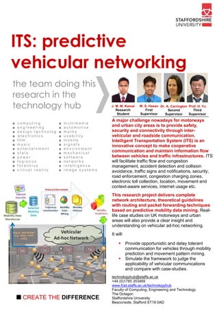 ITS: predictive
vehicular networking
the team doing this
research in the
technology hub                                          J. M. M. Kamal
                                                           Research
                                                                          M. S. Hasan Dr. A. Carrington Prof. H. Yu
                                                                             First         Second         Third
                                                            Student       Supervisor     Supervisor     Supervisor
                                                        A major challenge nowadays for motorways
■   computing                      ■   multimedia
■   engineering                    ■   automotive
                                                        and urban city areas is to provide safety,
■   d e s i g n t e c h n o l o g y■   maths            security and connectivity through inter-
■   electronics                    ■   usability        vehicular and roadside communication.
■   film                           ■   mobile           Intelligent Transportation System (ITS) is an
■   music                          ■   signals          innovative concept to make cooperative
■   entertainment                  ■   environment
■   stats                          ■   mechanical
                                                        communication and maintain information flow
■   power                          ■   software         between vehicles and traffic infrastructures. ITS
■   logistics                      ■   networks         will facilitate traffic flow and congestion
■   forensics                      ■   intelligence     management, accident detection and collision
■   virtual reality                ■   im age systems   avoidance, traffic signs and notifications, security,
                                                        road enforcement, congestion charging zones,
                                                        electronic toll collection, location, movement and
                                                        context-aware services, internet usage etc.
                                                        This research project delivers complete
                                                        network architecture, theoretical guidelines
                                                        with routing and packet forwarding techniques
                                                        based on predictive mobility data mining. Real-
                                                        life case studies on UK motorways and urban
                                                        areas will also provide a clear insight and
                                                        understanding on vehicular ad-hoc networking.
                                                        It will:

                                                                   Provide opportunistic and delay tolerant
                                                                   communication for vehicles through mobility
                                                                   prediction and movement pattern mining.
                                                                   Simulate the framework to judge the
                                                                   applicability of vehicular communications
                                                                   and compare with case-studies.
                                                        technologyhub@staffs.ac.uk
                                                        +44 (0)1785 353469
                                                        www.fcet.staffs.ac.uk/technologyhub
                                                        Faculty of Computing, Engineering and Technology
                                                        The Octagon
    ■ CREATE THE DIFFERENCE                             Staffordshire University
                                                        Beaconside, Stafford ST18 0AD
 