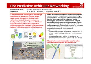 ITS: Predictive Vehicular Networking
Research Student     : Joarder Mohammad Mustafa Kamal
Supervisor           : M. S. Hasan, Dr. Alison L. Carrington, Prof. H. Yu

A major challenge nowadays for motorways           ITS will facilitate traffic flow and congestion management,
and urban city areas is to provide safety,         accident detection and collision avoidance, traffic signs
security and connectivity through inter-           and notifications, security, road enforcement, congestion
                                                   charging zones, electronic toll collection, mobile
vehicular and roadside communication.              marketing etc. This research project delivers complete
Intelligent Transportation System (ITS) is an      network architecture, theoretical guidelines with routing
innovative concept to make cooperative             and packet forwarding techniques based on predictive
communication and maintain information flow        mobility data mining. Real-life case studies on UK motorways
between vehicles and traffic infrastructures.      and urban areas will also provide a clear insight and
                                                   understanding on vehicular ad-hoc networking.
                                                   It will:
                                                   1. Provide opportunistic and delay tolerant communication for
                                                       vehicles through mobility prediction and movement pattern
                                                       mining.
                                                   2. Simulate the framework to judge the applicability of
                                                       vehicular communications and compare with case-studies.

                                                   Vehicular ad-hoc network simulation based on Active
                                                   Traffic Management System, M42 Motorway, UK
 