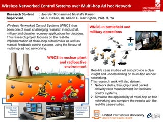 Wireless Networked Control Systems over Multi‐hop Ad hoc Network
  Research Student       : Joarder Mohammad Mustafa Kamal
  Supervisor             : M. S. Hasan, Dr. Alison L. Carrington, Prof. H. Yu

  Wireless Networked Control Systems (WNCS) has
                                                             WNCS in battlefield and
  been one of most challenging research in industrial,
  military and disaster recovery applications for decades.   military operations
  This research project focuses on the real-life
  implementation of close-loop autonomous as well as
  manual feedback control systems using the flavour of
  multi-hop ad hoc networking.

                               WNCS in nuclear plant
                                    and radioactive
                                       environment
                                                             Real-life case studies will also provide a clear
                                                             insight and understanding on multi-hop ad-hoc
                                                             networking.
                                                             This research work will also deliver:
                                                             1. Network delay, throughput and packet
                                                                delivery ratio measurement for feedback
                                                                control systems.
                                                             2. Simulate the applicability of multi-hop ad hoc
                                                                networking and compare the results with the
                                                                real-life case-studies.
 