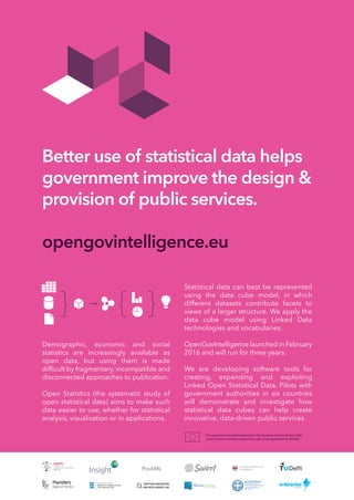 Better use of statistical data helps
government improve the design &
provision of public services.
opengovintelligence.eu
This project has received funding from the European Union’s Horizon 2020
research and innovation programme under grant agreement No 693849.
Demographic, economic and social
statistics are increasingly available as
open data, but using them is made
difﬁcult by fragmentary, incompatible and
disconnected approaches to publication.
Open Statistics (the systematic study of
open statistical data) aims to make such
data easier to use, whether for statistical
analysis, visualisation or in applications.
Statistical data can best be represented
using the data cube model, in which
different datasets contribute facets to
views of a larger structure. We apply the
data cube model using Linked Data
technologies and vocabularies.
OpenGovIntelligence launched in February
2016 and will run for three years.
We are developing software tools for
creating, expanding and exploiting
Linked Open Statistical Data. Pilots with
government authorities in six countries
will demonstrate and investigate how
statistical data cubes can help create
innovative, data-driven public services.
ProXML
 