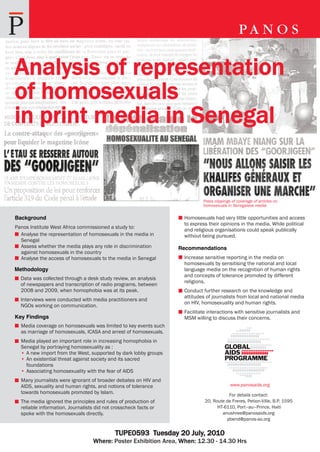 Analysis of representation
of homosexuals
in print media in Senegal


                                                                           Press clippings of coverage of articles on
                                                                           homosexuals in Senegalese media

Background                                                         Homosexuals had very little opportunities and access
                                                                   to express their opinions in the media. While political
Panos Institute West Africa commissioned a study to:
                                                                   and religious organisations could speak publically
  Analyse the representation of homosexuals in the media in        without being pursued.
  Senegal
  Assess whether the media plays any role in discrimination       Recommendations
  against homosexuals in the country
  Analyse the access of homosexuals to the media in Senegal        Increase sensitive reporting in the media on
                                                                   homosexuals by sensitising the national and local
Methodology                                                        language media on the recognition of human rights
                                                                   and concepts of tolerance promoted by different
  Data was collected through a desk study review, an analysis
                                                                   religions.
  of newspapers and transcription of radio programs, between
  2008 and 2009, when homophobia was at its peak.                  Conduct further research on the knowledge and
                                                                   attitudes of journalists from local and national media
  Interviews were conducted with media practitioners and
                                                                   on HIV, homosexuality and human rights.
  NGOs working on communication.
                                                                   Facilitate interactions with sensitive journalists and
Key Findings                                                       MSM willing to discuss their concerns.
  Media coverage on homosexuals was limited to key events such
  as marriage of homosexuals, ICASA and arrest of homosexuals.
  Media played an important role in increasing homophobia in
  Senegal by portraying homosexuality as :
  • A new import from the West, supported by dark lobby groups
  • An existential threat against society and its sacred
    foundations
  • Associating homosexuality with the fear of AIDS
  Many journalists were ignorant of broader debates on HIV and
  AIDS, sexuality and human rights, and notions of tolerance                              www.panosaids.org
  towards homosexuals promoted by Islam.                                               For details contact:
  The media ignored the principles and rules of production of               20, Route de Freres, Petion-Ville, B.P. 1595
  reliable information. Journalists did not crosscheck facts or                   HT-6110, Port–au–Prince, Haiti
  spoke with the homosexuals directly.                                              anushree@panosaids.org
                                                                                      pbend@panos-ao.org


                                            TUPE0593 Tuesday 20 July, 2010
                                  Where: Poster Exhibition Area, When: 12.30 - 14.30 Hrs
 