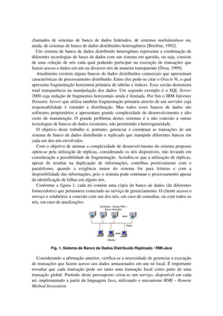 chamados de sistemas de banco de dados federados, de sistemas multidatabase ou,
ainda, de sistemas de banco de dados distribuídos heterogêneos [Breitbar, 1992].
Um sistema de banco de dados distribuído heterogêneo representa a combinação de
diferentes tecnologias de bases de dados com um sistema em questão, ou seja, consiste
de uma coleção de nós cada qual podendo participar na execução de transações que
fazem acesso a dados em um ou diversos nós de maneira transparente [Özsu, 1999].
Atualmente existem alguns bancos de dados distribuídos comerciais que apresentam
características de processamento distribuído. Entre eles pode-se citar o Oracle 9i, o qual
apresenta fragmentação horizontal primária de tabelas e índices. Essa versão demonstra
total transparência na manipulação dos dados. Um segundo exemplo é o SQL Server
2000 cuja redução de fragmentos horizontais ainda é limitada. Por fim o IBM Informix
Dynamic Server que utiliza também fragmentação primária através de um servidor cuja
responsabilidade é estender a distribuição. Mas todos esses bancos de dados são
softwares proprietários e apresentam grande complexidade de desenvolvimento e alto
custo de manutenção. O grande problema destes sistemas é a não conexão a outras
tecnologias de bancos de dados existentes, não permitindo a heterogeneidade.
O objetivo deste trabalho é, portanto, gerenciar e coordenar as transações de um
sistema de banco de dados distribuído e replicado que manipule diferentes bancos em
cada um dos nós envolvidos.
Com o objetivo de atenuar a complexidade de desenvolvimento do sistema proposto
optou-se pela utilização de réplicas, considerando os nós disponíveis, não levando em
consideração a possibilidade de fragmentação. Acredita-se que a utilização de réplicas,
apesar de resultar na duplicação de informações, contribua positivamente com o
paralelismo, quando a exigência maior do sistema for para leituras e com a
disponibilidade das informações, pois o sistema pode continuar o processamento apesar
da identificação de falhas em alguns nós.
Conforme a figura 1, cada nó contém uma cópia do banco de dados (de diferentes
fornecedores) que permanece conectado ao serviço de gerenciamento. O cliente acessa o
serviço e estabelece a conexão com um dos nós, em caso de consultas, ou com todos os
nós, em caso de atualizações.
Fig. 1. Sistema de Banco de Dados Distribuído Replicado / RMI-Java
Considerando a afirmação anterior, verifica-se a necessidade de gerenciar a execução
de transações que fazem acesso aos dados armazenados em um nó local. É importante
ressaltar que cada transação pode ser tanto uma transação local como parte de uma
transação global. Partindo deste pressuposto criou-se um serviço, disponível em cada
nó, implementado a partir da linguagem Java, utilizando o mecanismo RMI – Remote
Method Invocation.
 