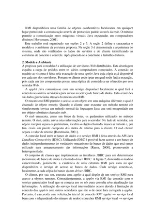 RMI disponibiliza uma família de objetos colaborativos localizados em qualquer
lugar permitindo a comunicação através de protocolos padrão através da rede. O método
permite a comunicação entre máquinas virtuais Java executadas em computadores
distintos [Horstmann, 2001].
Este trabalho está organizado nas seções 2 e 3. A seção 2 define e caracteriza o
modelo e o ambiente da estrutura proposta. Na seção 3 é demonstrada a arquitetura do
sistema, onde são verificados os lados do servidor e do cliente identificando as
estruturas de conexão e controle. Após procede-se a conclusão e trabalhos futuros.
2. Modelo e Ambiente
A proposta para o modelo é a utilização de servidores Web distribuídos. Esta abordagem
espalha a carga de pedidos entre os vários computadores conectados. A conexão do
usuário ao sistema é feita pela execução de uma applet Java cuja cópia está disponível
em cada um dos servidores. Portanto o cliente pode optar em qual nodo fará a execução,
pois cada um dos componentes possui uma réplica do conteúdo a ser oferecido por esse
servidor Web.
A applet Java comunica-se com um serviço disponível localmente o qual fará a
conexão aos outros servidores para acesso ao serviço de banco de dados. Estas conexões
são todas gerenciadas através do mecanismo RMI.
O mecanismo RMI permite o acesso a um objeto em uma máquina diferente o qual é
chamado de objeto remoto. Quando o cliente quer executar um método remoto ele
simplesmente invoca um método normal da linguagem Java que será encapsulado em
um objeto substituto chamado stub.
O stub empacota, como um bloco de bytes, os parâmetros utilizados no método
remoto. O stub, então, envia estas informações para o servidor. No lado do servidor, um
objeto receptor separa os parâmetros, localiza o objeto chamado, invoca o método e, por
fim, envia um pacote composto dos dados de retorno para o cliente. O stub cliente
separa o valor de retorno [Horstmann, 2001].
A conexão local entre o banco de dados e o serviço RMI é feita através da API Java
DataBase Connectivity (JDBC). Utilizando JDBC é possível fazer acesso a um banco de
dados independentemente do verdadeiro mecanismo de banco de dados que está sendo
utilizado para armazenamento das informações [Reese, 2000], promovendo a
heterogeneidade.
O conjunto de classes que implementam as interfaces JDBC para um determinado
mecanismo de banco de dados é chamado driver JDBC. A figura 2, demonstra o modelo
caracterizando, justamente, a existência de uma estrutura RMI para cada nó que
disponibiliza o serviço de acesso ao banco de dados. Cada serviço conecta-se,
localmente, a cada cópia do banco via um driver JDBC.
O cliente, por sua vez, executa uma applet a qual dispõe de um serviço RMI para
acesso a objetos remotos. Conseqüentemente, a applet via RMI faz conexão com o
serviço gerenciador local que se conecta aos os nós para consulta e/ou atualização das
informações. A utilização do serviço local intermediário ocorre devido à limitação de
conexão das applets com outros servidores que não o de onde fora carregada a applet.
Portanto, é executada uma solicitação inicial de conexão RMI applet → serviço local
bem com n (dependendo do número de nodos) conexões RMI serviço local → serviços
 