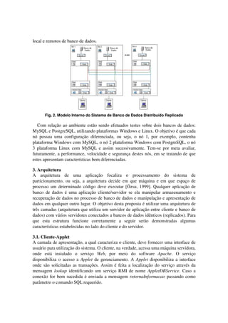 local e remotos de banco de dados.
Fig. 2. Modelo Interno do Sistema de Banco de Dados Distribuído Replicado
Com relação ao ambiente estão sendo efetuados testes sobre dois bancos de dados:
MySQL e PostgreSQL, utilizando plataformas Windows e Linux. O objetivo é que cada
nó possua uma configuração diferenciada, ou seja, o nó 1, por exemplo, contenha
plataforma Windows com MySQL, o nó 2 plataforma Windows com PostgreSQL, o nó
3 plataforma Linux com MySQL e assim sucessivamente. Tem-se por meta avaliar,
futuramente, a performance, velocidade e segurança destes nós, em se tratando de que
estes apresentam características bem diferenciadas.
3. Arquitetura
A arquitetura de uma aplicação focaliza o processamento do sistema de
particionamento, ou seja, a arquitetura decide em que máquina e em que espaço de
processo um determinado código deve executar [Özsu, 1999]. Qualquer aplicação de
banco de dados é uma aplicação cliente/servidor se ela manipular armazenamento e
recuperação de dados no processo de banco de dados e manipulação e apresentação de
dados em qualquer outro lugar. O objetivo desta proposta é utilizar uma arquitetura de
três camadas (arquitetura que utiliza um servidor de aplicação entre cliente e banco de
dados) com vários servidores conectados a bancos de dados idênticos (replicados). Para
que esta estrutura funcione corretamente a seguir serão demonstradas algumas
características estabelecidas no lado do cliente e do servidor.
3.1. Cliente-Applet
A camada de apresentação, a qual caracteriza o cliente, deve fornecer uma interface de
usuário para utilização do sistema. O cliente, na verdade, acessa uma máquina servidora,
onde está instalado o serviço Web, por meio do software Apache. O serviço
disponibiliza o acesso a Applet de gerenciamento. A Applet disponibiliza a interface
onde são solicitadas as transações. Assim é feita a localização do serviço através da
mensagem lookup identificando um serviço RMI de nome AppletDBService. Caso a
conexão for bem sucedida é enviada a mensagem retornaInformacao passando como
parâmetro o comando SQL requerido.
 