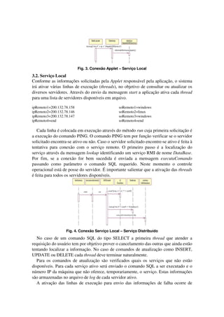 Fig. 3. Conexão Applet – Serviço Local
3.2. Serviço Local
Conforme as informações solicitadas pela Applet responsável pela aplicação, o sistema
irá ativar várias linhas de execução (threads), no objetivo de consultar ou atualizar os
diversos servidores. Através do envio da mensagem start a aplicação ativa cada thread
para uma lista de servidores disponíveis em arquivo.
ipRemoto1=200.132.78.158
ipRemoto2=200.132.78.146
ipRemoto3=200.132.78.147
ipRemoto4=end
soRemoto1=windows
soRemoto2=linux
soRemoto3=windows
soRemoto4=end
Cada linha é colocada em execução através do método run cuja primeira solicitação é
a execução do comando PING. O comando PING tem por função verificar se o servidor
solicitado encontra-se ativo ou não. Caso o servidor solicitado encontre-se ativo é feita à
tentativa para conexão com o serviço remoto. O primeiro passo é a localização do
serviço através da mensagem lookup identificando um serviço RMI de nome DataBase.
Por fim, se a conexão for bem sucedida é enviada a mensagem executaComando
passando como parâmetro o comando SQL requerido. Neste momento o controle
operacional está de posse do servidor. É importante salientar que a ativação das threads
é feita para todos os servidores disponíveis.
Fig. 4. Conexão Serviço Local – Serviço Distribuído
No caso de um comando SQL do tipo SELECT a primeira thread que atender a
requisição do usuário tem por objetivo prover o cancelamento das outras que ainda estão
tentando localizar a informação. No caso de comandos de atualização como INSERT,
UPDATE ou DELETE cada thread deve terminar naturalmente.
Para os comandos de atualização são verificados quais os serviços que não estão
disponíveis. Para cada serviço ativo será enviado o comando SQL a ser executado e o
número IP da máquina que não oferece, temporariamente, o serviço. Estas informações
são armazenadas no arquivo de log de cada servidor ativo.
A ativação das linhas de execução para envio das informações de falha ocorre de
 