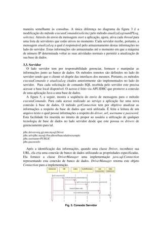 maneira semelhante às consultas. A única diferença no diagrama da figura 3 é a
modificação do método executaComando(solicita) pelo método atualizaLog(numIPLog,
solicita). Através do envio da mensagem start a aplicação, agora, ativa cada thread para
uma lista de servidores que estão ativos no momento. Cada servidor recebe, portanto, a
mensagem atualizaLog a qual é responsável pelo armazenamento destas informações no
lado do servidor. Estas informações são armazenadas até o momento em que a máquina
de número IP determinada voltar as suas atividades normais e permitir a atualização de
sua base de dados.
3.3. Servidor
O lado servidor tem por responsabilidade gerenciar, fornecer e manipular as
informações junto ao banco de dados. Os métodos remotos são definidos no lado do
servidor sendo que o cliente só dispõe das interfaces dos mesmos. Portanto, os métodos
executaComando e atualizaLog citados anteriormente são implementados no lado do
servidor. Para cada solicitação de comando SQL recebida pelo servidor este precisa
acessar a base local disponível. O acesso é feito via API JDBC que promove a conexão
de uma aplicação Java a uma base de dados.
A figura 5, a seguir, mostra a seqüência do envio de mensagens para o método
executaComando. Para cada acesso realizado ao serviço a aplicação faz uma nova
conexão à base de dados. O método getConnection tem por objetivo atualizar as
informações a respeito da base de dados que será utilizada. É feita a leitura de um
arquivo texto o qual possui informações a respeito do driver, url, username e password.
Esta facilidade foi inserida no intuito de propor ao usuário a utilização de qualquer
tecnologia de base de dados no lado servidor desde que este possua os drivers de
gerenciamento para tal.
jdbc.driver=org.gjt.mm.mysql.Driver
jdbc.url=jdbc:mysql://localhost/bancodadosexemplo
jdbc.username=PUBLIC
jdbc.password=
Após a identificação das informações, quando uma classe Driver, reconhece sua
URL, ela cria uma conexão de banco de dados utilizando as propriedades especificadas.
Ela fornece a classe DriverManager uma implementação java.sql.Connection
representando esta conexão de banco de dados. DriverManager retorna este objeto
Connection para a implementação.
Fig. 5. Conexão Servidor
 