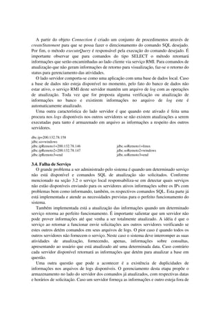 A partir do objeto Connection é criado um conjunto de procedimentos através de
createStatement para que se possa fazer o direcionamento do comando SQL desejado.
Por fim, o método executeQuery é responsável pela execução do comando desejado. É
importante observar que para comandos do tipo SELECT o método retornará
informações que serão encaminhadas ao lado cliente via serviço RMI. Para comandos de
atualização que não geram informações de retorno para visualização, faz-se o retorno do
status para gerenciamento das atividades.
O lado servidor comporta-se como uma aplicação com uma base de dados local. Caso
a base de dados não esteja disponível no momento, pelo fato do banco de dados não
estar ativo, o serviço RMI deste servidor mantém um arquivo de log com as operações
de atualização. Toda vez que for proposta alguma verificação ou atualização de
informações no banco e existirem informações no arquivo de log este é
automaticamente atualizado.
Uma outra característica do lado servidor é que quando este ativado é feita uma
procura nos logs disponíveis nos outros servidores se não existem atualizações a serem
executadas para tanto é armazenado em arquivo as informações a respeito dos outros
servidores.
dbc.ip=200.132.78.158
jdbc.so=windows
jdbc.ipRemoto1=200.132.78.146
jdbc.ipRemoto2=200.132.78.147
jdbc.ipRemoto3=end
jdbc.soRemoto1=linux
jdbc.soRemoto2=windows
jdbc.soRemoto3=end
3.4. Falha de Serviço
O grande problema a ser administrado pelo sistema é quando um determinado serviço
não está disponível e comandos SQL de atualização são solicitados. Conforme
mencionado na seção 3.2 o serviço local responsabiliza-se em detectar quais serviços
não estão disponíveis enviando para os servidores ativos informações sobre os IPs com
problemas bem como informando, também, os respectivos comandos SQL. Esta parte já
está implementada e atende as necessidades previstas para o perfeito funcionamento do
sistema.
Também implementada está a atualização das informações quando um determinado
serviço retorna ao perfeito funcionamento. É importante salientar que um servidor não
pode prover informações até que venha a ser totalmente atualizado. A idéia é que o
serviço ao retornar a funcionar envie solicitações aos outros servidores verificando se
estes outros detém comandos em seus arquivos de logs. O pior caso é quando todos os
outros servidores não fornecem o serviço. Neste caso o sistema deve interromper as suas
atividades de atualização, fornecendo, apenas, informações sobre consultas,
apresentando ao usuário que está atualizado até uma determinada data. Caso contrário
cada servidor disponível retornará as informações que detém para atualizar a base em
questão.
Uma outra questão que pode a acontecer é a existência de duplicidades de
informações nos arquivos de logs disponíveis. O gerenciamento desta etapa propõe o
armazenamento no lado do servidor dos comandos já atualizados, com respectivas datas
e horários de solicitação. Caso um servidor forneça as informações e outro esteja fora de
 