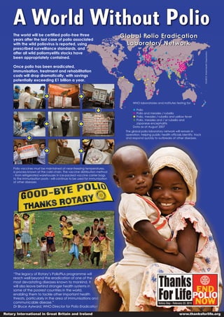 A World Without Polio
     The world will be certified polio-free three                            Global Polio Eradication
                                                                               Laboratory Network
     years after the last case of polio associated
     with the wild poliovirus is reported, using
     prescribed surveillance standards, and
     after all wild poliomyelitis stocks have
     been appropriately contained.




                                                                                                                                           SOURCE: World Health Organisation
     Once polio has been eradicated,
     immunisation, treatment and rehabilitation
     costs will drop dramatically, with savings
     potentially exceeding £1 billion a year.




                                                                                   WHO laboratories and institutes testing for:

                                                                                     Polio
                                                                                     Polio and measles / rubella
                                                                                     Polio, measles / rubella and yellow fever
                                                                                     Polio, measles and / or rubella and
                                                                                     Japanese encephalitis
                                                                                   Data as at August 2007
                                                                              The global polio laboratory network will remain in
                                                                              operation, helping public health officials identify, track
                                                                              and respond quickly to outbreaks of other diseases.




     Polio vaccines must be maintained at near-freezing temperatures,
     a process known at the cold chain. The vaccine distribution method
     - from refrigerated warehouses in ice-packed vaccine carrier bags
     to the immunisation posts - will continue to be used for immunisation
     of other diseases




     “The legacy of Rotary’s PolioPlus programme will
     reach well beyond the eradication of one of the
     most devastating diseases known to mankind. It
     will also leave behind stronger health systems in
     some of the poorest countries in the world,
     enabling them to tackle other important health
     threats, particularly in the area of immunisations and
     communicable disease.”
     Dr Bruce Aylward, WHO Director for Polio Eradication

Rotary International in Great Britain and Ireland                                                                      www.thanksforlife.org
 