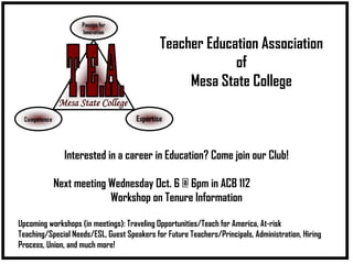 Teacher Education Association of Mesa State College Interested in a career in Education? Come join our Club! Next meeting Wednesday Oct. 6 @ 6pm in ACB 112 Workshop on Tenure Information Upcoming workshops (in meetings): Traveling Opportunities/Teach for America, At-risk Teaching/Special Needs/ESL, Guest Speakers for Future Teachers/Principals, Administration, Hiring Process, Union, and much more! 