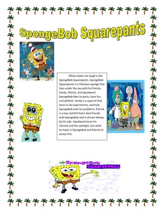 What makes me laugh is the
SpongeBob Squarepants. SpongeBob
Squarepants is a hilarious sponge that
lives under the sea with his friends,
Sandy, Patrick, and Squidward.
SpongeBob likes to party, have fun,
and jellyfish. Sandy is a squirrel that
loves to do experiments, and help
SpongeBob with his problems. Patrick
is a lazy starfish that’s best friends
with SpongeBob and is almost always
by his side. Squidward loves his
clarinet and the spotlight, but what
he hates is SpongeBob and Patrick to
annoy him.
 