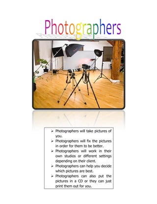 Photographers will take pictures of
you.
Photographers will fix the pictures
in order for them to be better.
Photographers will work in their
own studios or different settings
depending on their client.
Photographers can help you decide
which pictures are best.
Photographers can also put the
pictures in a CD or they can just
print them out for you.
 
