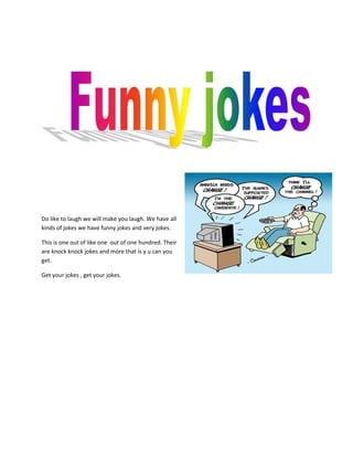 Do like to laugh we will make you laugh. We have all
kinds of jokes we have funny jokes and very jokes.

This is one out of like one out of one hundred. Their
are knock knock jokes and more that is y u can you
get.

Get your jokes , get your jokes.
 