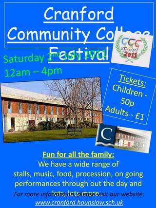 Cranford Community College  Festival  Saturday 2nd July 2011 12am – 4pm Tickets:  Children - 50p Adults - £1 Fun for all the family: We have a wide range of stalls, music, food, procession, on going performances through out the day and lots, lots more… For more information, please visit our website: www.cranford.hounslow.sch.uk 