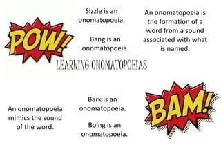 An onomatopoeia is 
the formation of a 
word from a sound 
associated with what 
LEARNING ONOMATOPOEIAS 
is named. 
An onomatopoeia 
mimics the sound 
of the word. 
Sizzle is an 
onomatopoeia. 
Bang is an 
onomatopoeia. 
Bark is an 
onomatopoeia. 
Boing is an 
onomatopoeia. 
