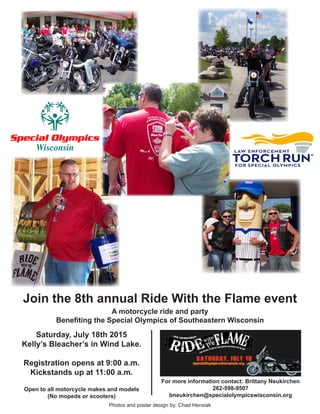 Join the 8th annual Ride With the Flame event
A motorcycle ride and party
Benefiting the Special Olympics of Southeastern Wisconsin
Saturday, July 18th 2015
Kelly’s Bleacher’s in Wind Lake.
Registration opens at 9:00 a.m.
Kickstands up at 11:00 a.m.
Open to all motorcycle makes and models
(No mopeds or scooters)
For more information contact: Brittany Neukirchen
262-598-9507
bneukirchen@specialolympicswisconsin.org
Photos and poster design by: Chad Hensiak
 